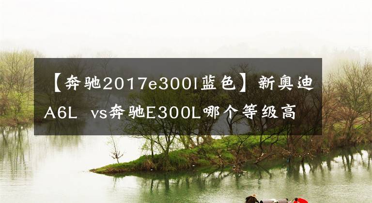 【奔馳2017e300l藍(lán)色】新奧迪A6L  vs奔馳E300L哪個(gè)等級高？內(nèi)行人：對照后分出優(yōu)劣