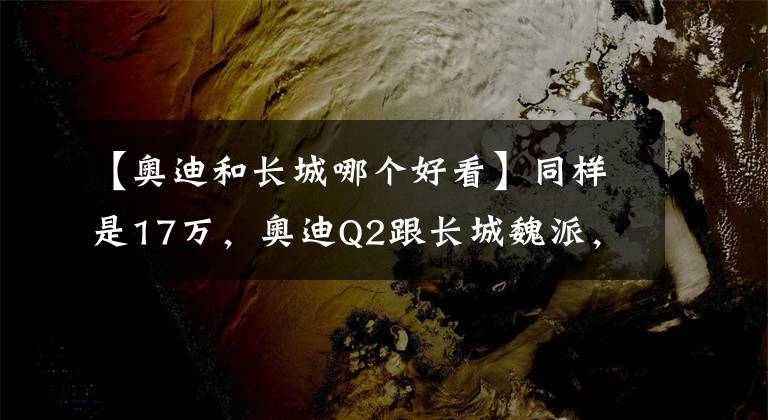 【奧迪和長城哪個好看】同樣是17萬，奧迪Q2跟長城魏派，你更愛誰