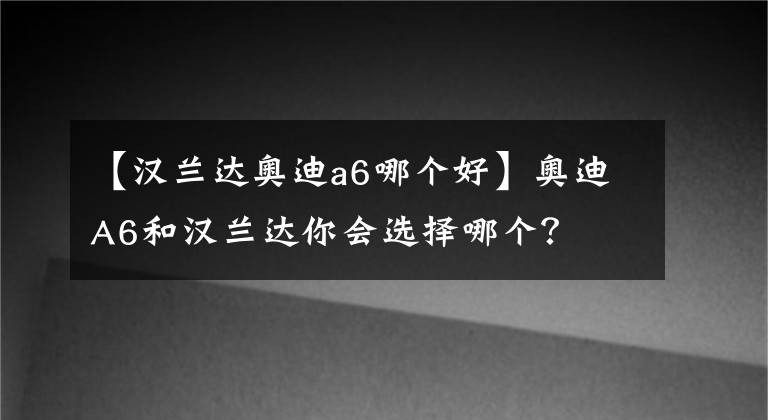 【漢蘭達奧迪a6哪個好】奧迪A6和漢蘭達你會選擇哪個？