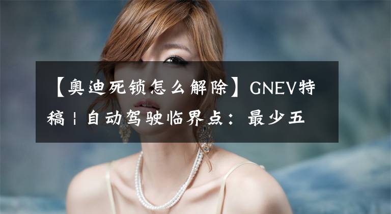 【奧迪死鎖怎么解除】GNEV特稿 | 自動(dòng)駕駛臨界點(diǎn)：最少五年，最多十年