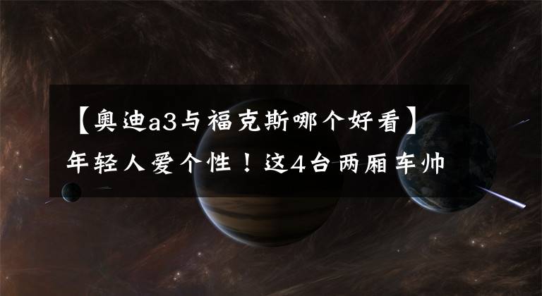 【奧迪a3與?？怂鼓膫€(gè)好看】年輕人愛個(gè)性！這4臺(tái)兩廂車帥到掉渣，實(shí)力也杠杠的