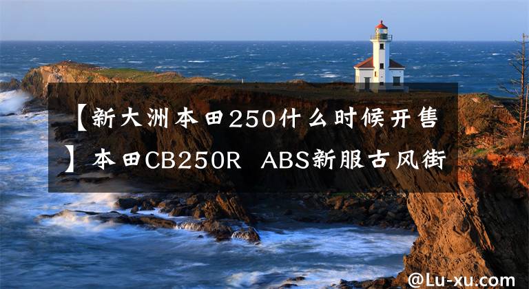 【新大洲本田250什么時候開售】本田CB250R  ABS新服古風(fēng)街車上添加了磨砂藍(lán)色印章，4月1日日本土賣