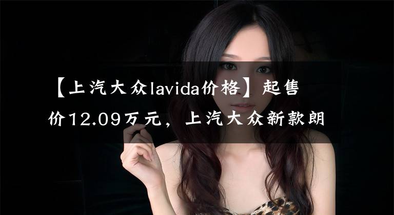 【上汽大眾lavida價格】起售價12.09萬元，上汽大眾新款朗逸上市，你心動了嗎？