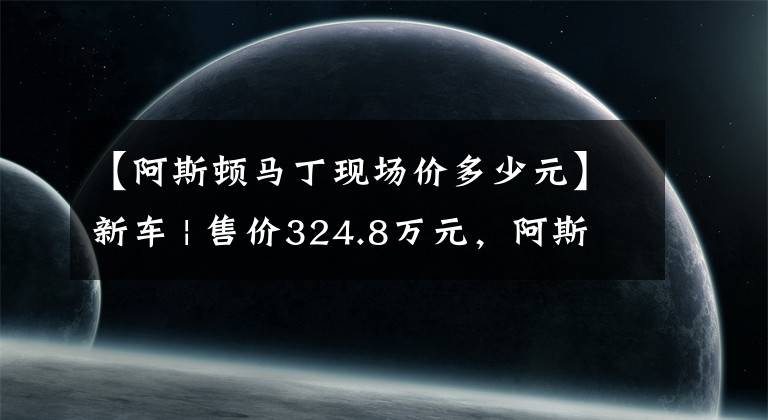 【阿斯頓馬丁現(xiàn)場(chǎng)價(jià)多少元】新車(chē) | 售價(jià)324.8萬(wàn)元，阿斯頓·馬丁DBX 707實(shí)車(chē)曝光，國(guó)內(nèi)3季度交付