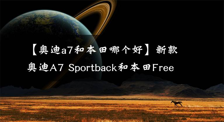 【奧迪a7和本田哪個(gè)好】新款?yuàn)W迪A7 Sportback和本田Freed哪款更舒適！