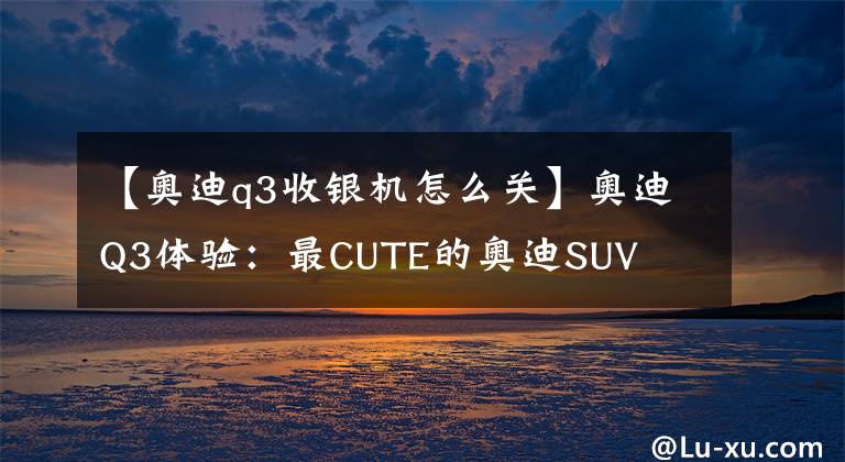 【奧迪q3收銀機(jī)怎么關(guān)】奧迪Q3體驗(yàn)：最CUTE的奧迪SUV