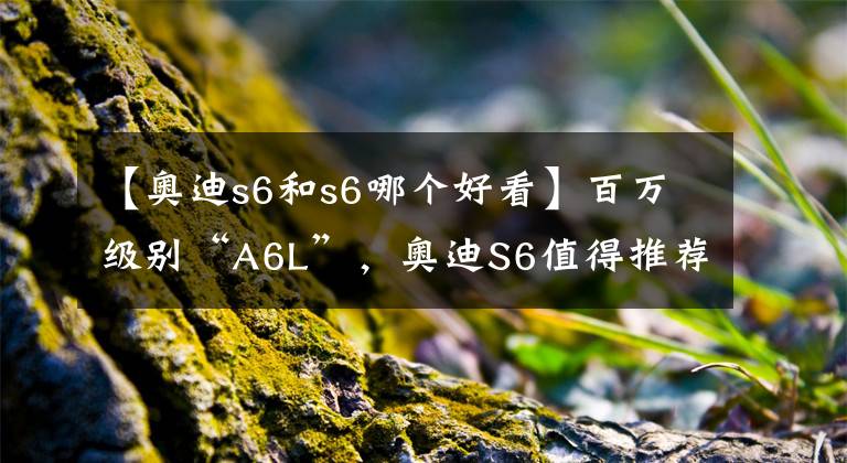 【奧迪s6和s6哪個(gè)好看】百萬級(jí)別“A6L”，奧迪S6值得推薦嗎？