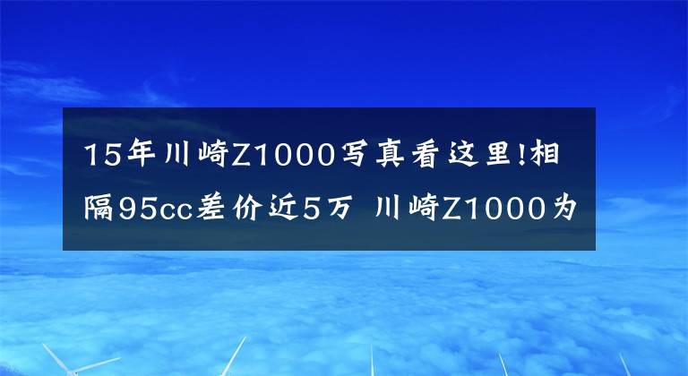 15年川崎Z1000寫真看這里!相隔95cc差價(jià)近5萬 川崎Z1000為啥比Z900貴那么多