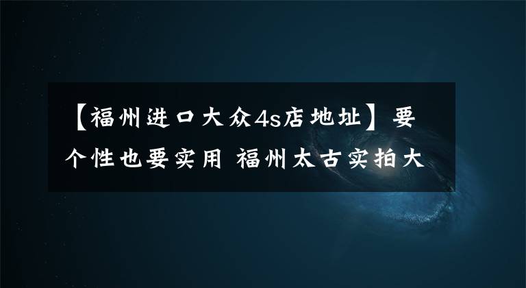 【福州進(jìn)口大眾4s店地址】要個性也要實(shí)用 福州太古實(shí)拍大眾UP！