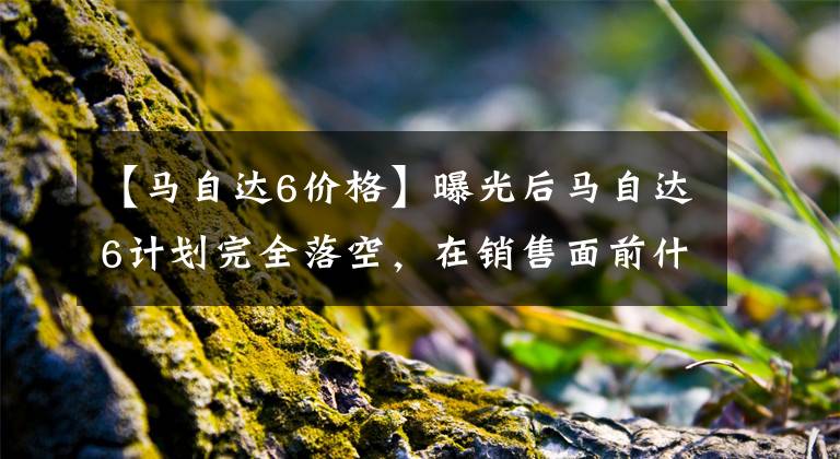 【馬自達6價格】曝光后馬自達6計劃完全落空，在銷售面前什么都不是。