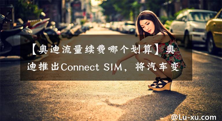 【奧迪流量續(xù)費(fèi)哪個(gè)劃算】奧迪推出Connect SIM，將汽車變?yōu)椤叭蛲ā?></a></div> <div   id=