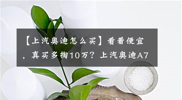 【上汽奧迪怎么買】看著便宜，真買多掏10萬？上汽奧迪A7L的2.0T怎么買