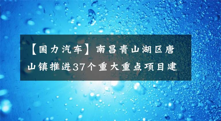 【國力汽車】南昌青山湖區(qū)唐山鎮(zhèn)推進37個重大重點項目建設(shè)