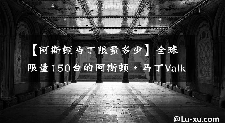 【阿斯頓馬丁限量多少】全球限量150臺的阿斯頓·馬丁Valkyrie開始交付，你買了嗎？