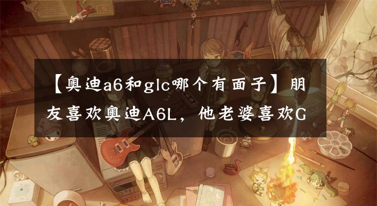 【奧迪a6和glc哪個(gè)有面子】朋友喜歡奧迪A6L，他老婆喜歡GLC300，如何選擇，分析一下便知