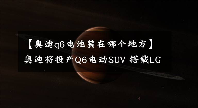 【奧迪q6電池裝在哪個(gè)地方】奧迪將投產(chǎn)Q6電動(dòng)SUV 搭載LG三星鋰電池組