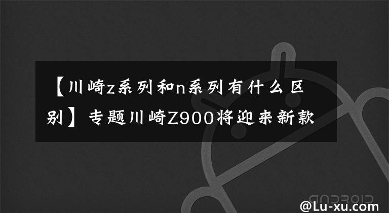 【川崎z系列和n系列有什么區(qū)別】專題川崎Z900將迎來新款！你期待哪些升級呢？