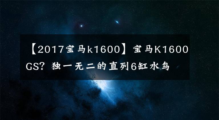 【2017寶馬k1600】寶馬K1600GS？獨(dú)一無(wú)二的直列6缸水鳥