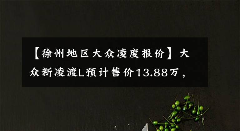 【徐州地區(qū)大眾凌度報(bào)價(jià)】大眾新凌渡L預(yù)計(jì)售價(jià)13.88萬(wàn)，現(xiàn)款最低9萬(wàn)8，比星瑞還便宜1.5萬(wàn)