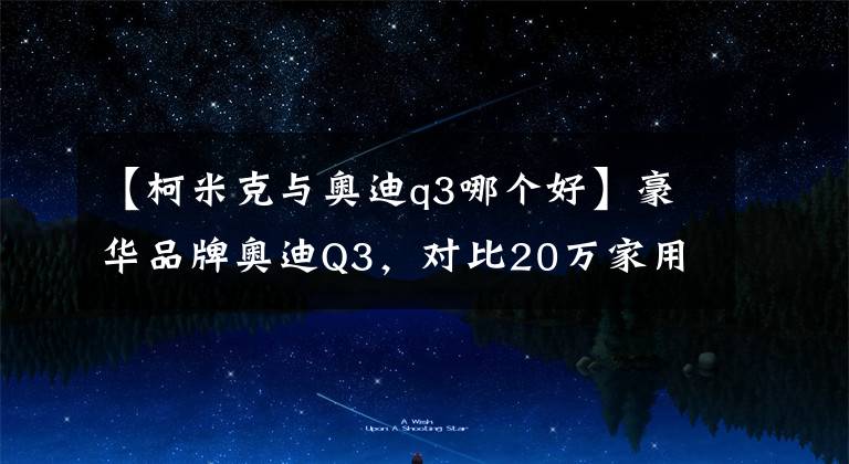 【柯米克與奧迪q3哪個好】豪華品牌奧迪Q3，對比20萬家用型SUV有哪些優(yōu)勢？