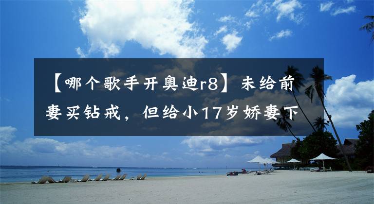 【哪個歌手開奧迪r8】未給前妻買鉆戒，但給小17歲嬌妻下10億聘禮，出行都是豪車相伴