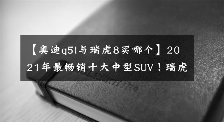 【奧迪q5l與瑞虎8買(mǎi)哪個(gè)】2021年最暢銷(xiāo)十大中型SUV！瑞虎8沖到第2，探岳滑到第10名