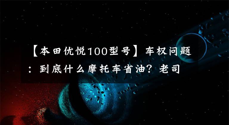 【本田優(yōu)悅100型號】車權(quán)問題：到底什么摩托車省油？老司機(jī)來了，我會告訴你答案的。