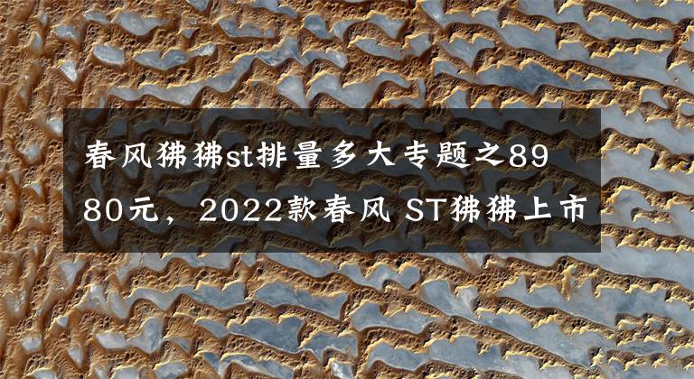 春風(fēng)狒狒st排量多大專題之8980元，2022款春風(fēng) ST狒狒上市，新增配色深空灰