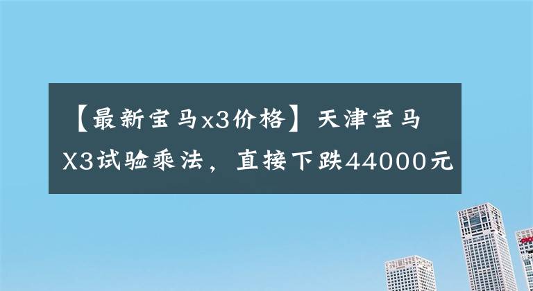 【最新寶馬x3價(jià)格】天津?qū)汃RX3試驗(yàn)乘法，直接下跌44000元。