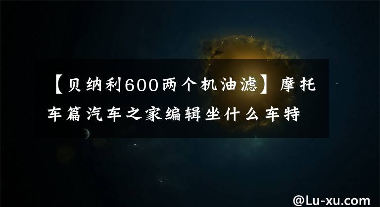 【貝納利600兩個(gè)機(jī)油濾】摩托車篇汽車之家編輯坐什么車特輯。