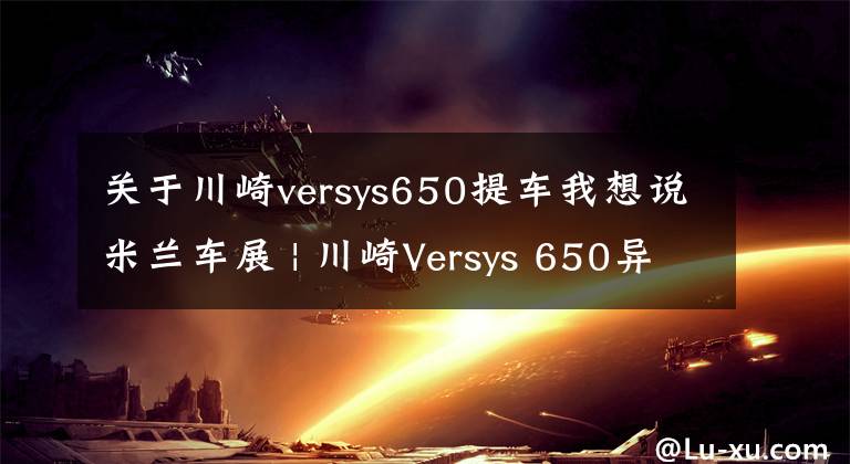 關(guān)于川崎versys650提車(chē)我想說(shuō)米蘭車(chē)展 | 川崎Versys 650異獸改款，加入牽引力控制、全彩液晶儀表