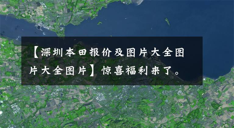 【深圳本田報(bào)價(jià)及圖片大全圖片大全圖片】驚喜福利來(lái)了。深圳本田生活購(gòu)買折扣0.8萬(wàn)韓元。請(qǐng)光臨