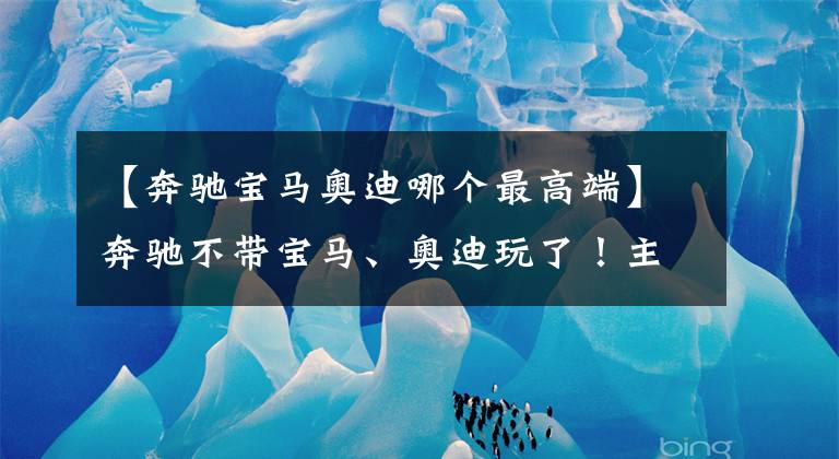 【奔馳寶馬奧迪哪個(gè)最高端】奔馳不帶寶馬、奧迪玩了！主攻邁巴赫、大G等高端車，PK賓利？