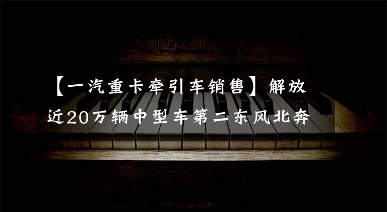 【一汽重卡牽引車銷售】解放近20萬輛中型車第二東風北奔等份額增加2021年牽引車累計銷售68萬輛。