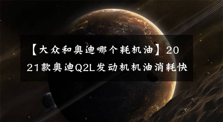 【大眾和奧迪哪個(gè)耗機(jī)油】2021款?yuàn)W迪Q2L發(fā)動(dòng)機(jī)機(jī)油消耗快是怎么回事？