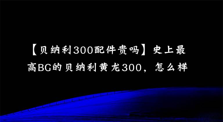 【貝納利300配件貴嗎】史上最高BG的貝納利黃龍300，怎么樣才能賣出套件？