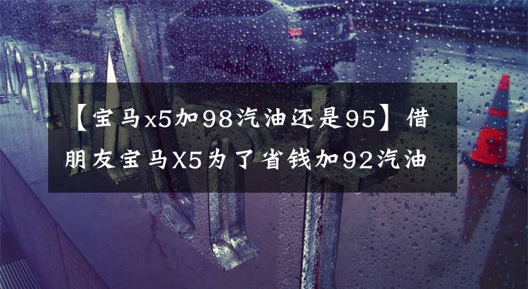 【寶馬x5加98汽油還是95】借朋友寶馬X5為了省錢加92汽油。周儒公：事故不負(fù)責(zé)。準(zhǔn)備修理費(fèi)