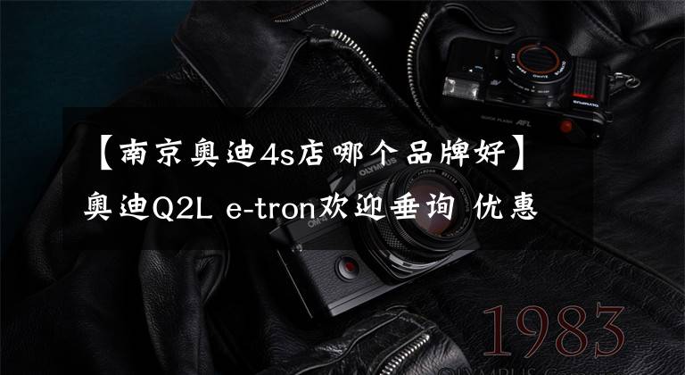 【南京奧迪4s店哪個品牌好】奧迪Q2L e-tron歡迎垂詢 優(yōu)惠6.4萬