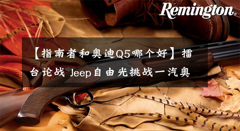 【指南者和奧迪Q5哪個(gè)好】擂臺(tái)論戰(zhàn) Jeep自由光挑戰(zhàn)一汽奧迪Q5