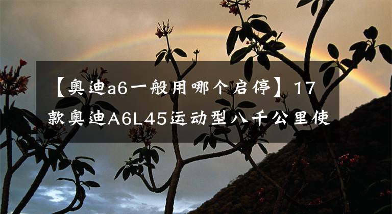 【奧迪a6一般用哪個啟停】17款奧迪A6L45運動型八千公里使用感受 落地44萬自動啟停太難用了