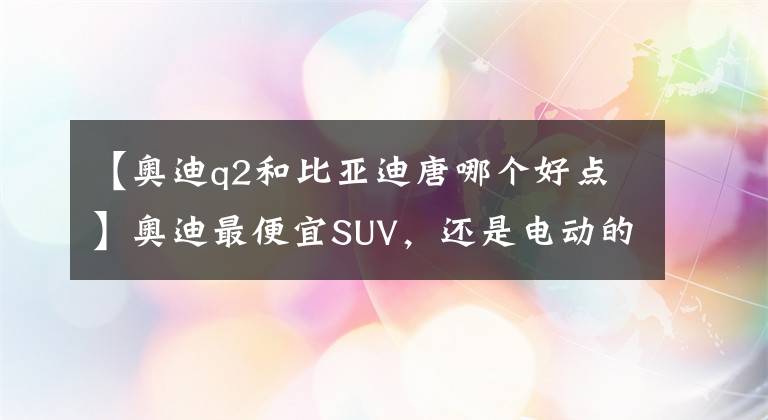 【奧迪q2和比亞迪唐哪個(gè)好點(diǎn)】奧迪最便宜SUV，還是電動(dòng)的，比亞迪唐都比它貴，買了不虧