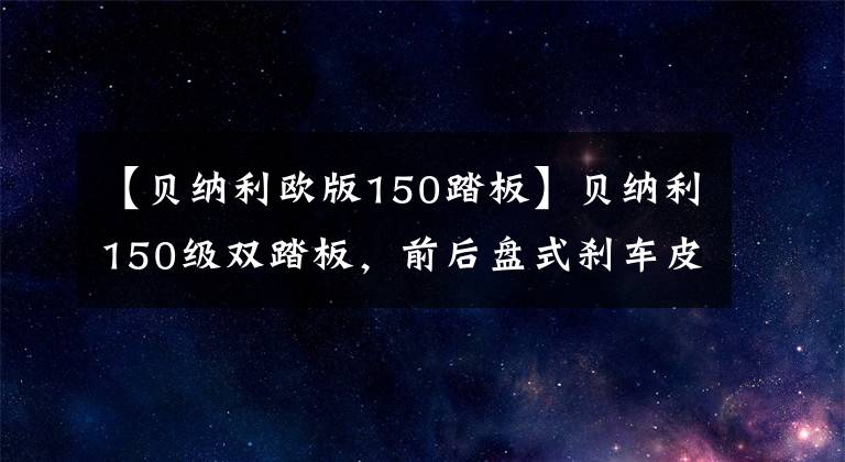 【貝納利歐版150踏板】貝納利150級雙踏板，前后盤式剎車皮帶傳動，油耗2.1L，銷售1.38萬韓元。