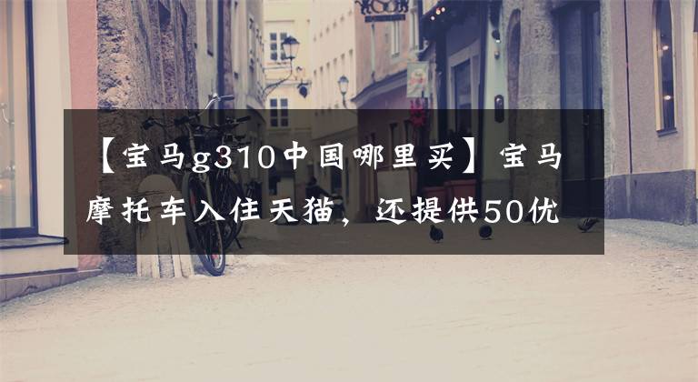 【寶馬g310中國哪里買】寶馬摩托車入住天貓，還提供50優(yōu)惠券！網(wǎng)民：比秘史拉蒂豪華