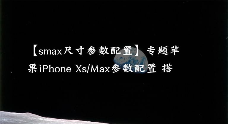 【smax尺寸參數(shù)配置】專題蘋果iPhone Xs/Max參數(shù)配置 搭A(yù)12 Bionic處理器存儲(chǔ)512GB