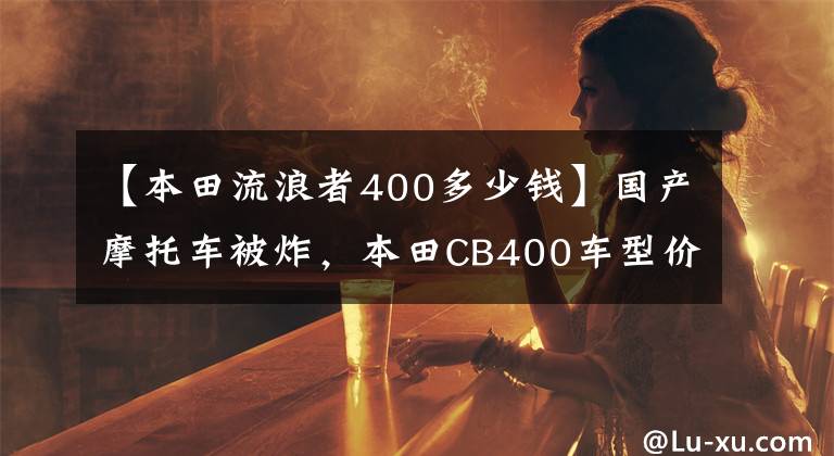 【本田流浪者400多少錢(qián)】國(guó)產(chǎn)摩托車(chē)被炸，本田CB400車(chē)型價(jià)格公布