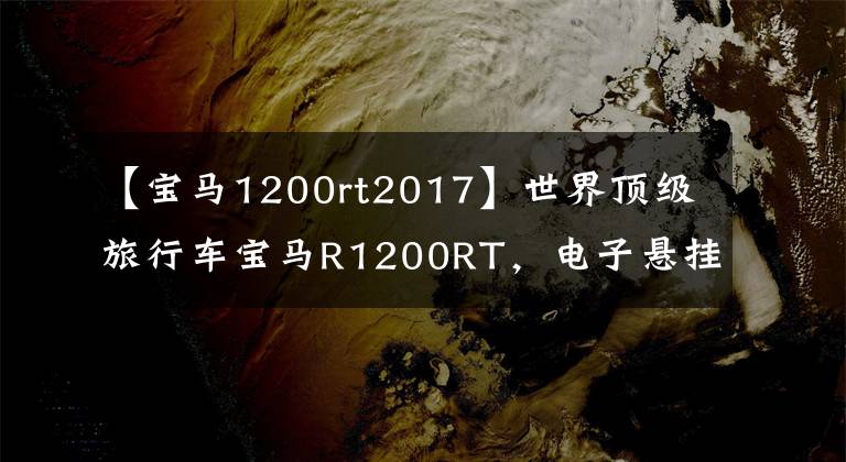 【寶馬1200rt2017】世界頂級旅行車寶馬R1200RT，電子懸掛定速巡航，無比舒適。