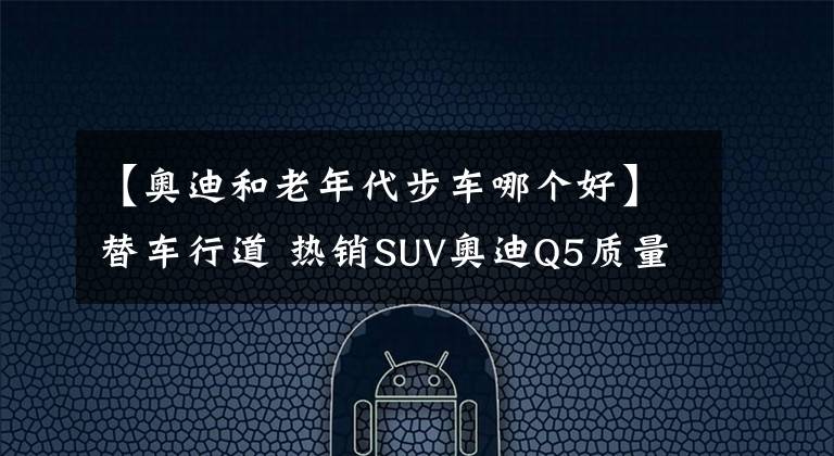 【奧迪和老年代步車(chē)哪個(gè)好】替車(chē)行道 熱銷(xiāo)SUV奧迪Q5質(zhì)量竟不如老年代步車(chē)？