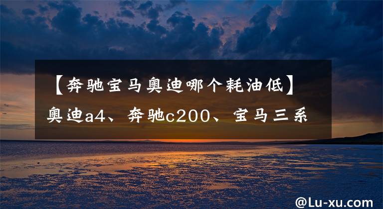 【奔馳寶馬奧迪哪個(gè)耗油低】奧迪a4、奔馳c200、寶馬三系，后期使用費(fèi)用哪個(gè)更經(jīng)濟(jì)？