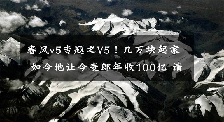 春風(fēng)v5專題之V5！幾萬塊起家 如今他讓今麥郎年收100億 請黃渤代言