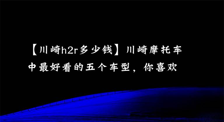 【川崎h2r多少錢】川崎摩托車中最好看的五個(gè)車型，你喜歡哪一個(gè)？